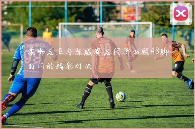 柔佛后卫与陈威赛后闲聊回顾48脚打门的精彩对决