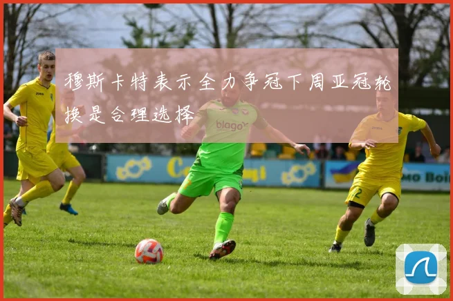 穆斯卡特表示全力争冠下周亚冠轮换是合理选择