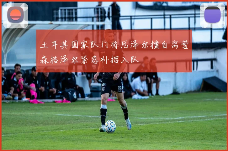 土耳其国家队门将厄泽尔擅自离营森格泽尔紧急补招入队
