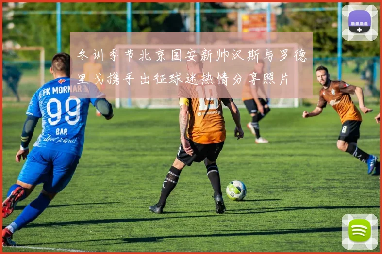 冬训季节北京国安新帅汉斯与罗德里戈携手出征球迷热情分享照片