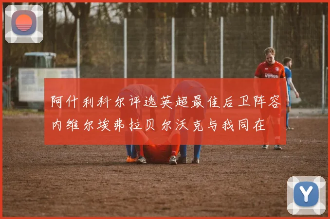 阿什利科尔评选英超最佳后卫阵容内维尔埃弗拉贝尔沃克与我同在