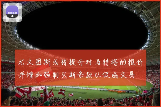 尤文图斯或将提升对马特塔的报价并增加强制买断条款以促成交易
