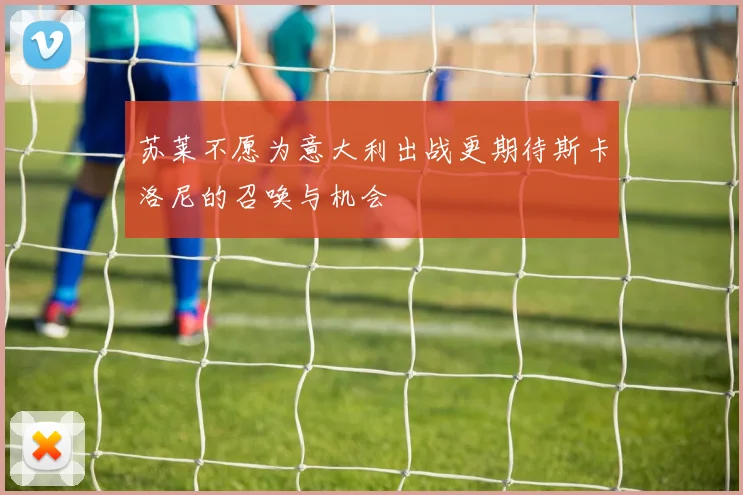 苏莱不愿为意大利出战更期待斯卡洛尼的召唤与机会