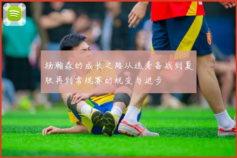杨瀚森的成长之路从选秀备战到夏联再到常规赛的蜕变与进步
