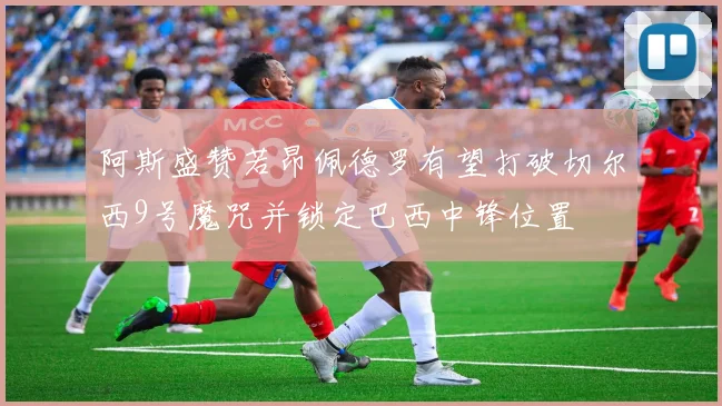 阿斯盛赞若昂佩德罗有望打破切尔西9号魔咒并锁定巴西中锋位置