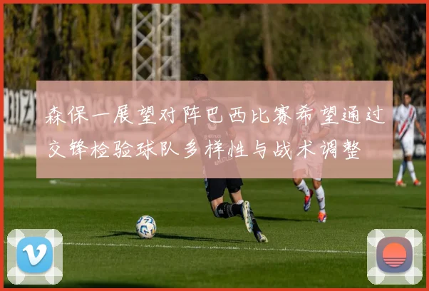 森保一展望对阵巴西比赛希望通过交锋检验球队多样性与战术调整