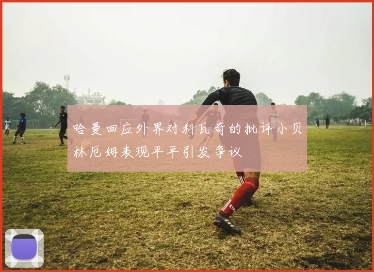 哈曼回应外界对科瓦奇的批评小贝林厄姆表现平平引发争议