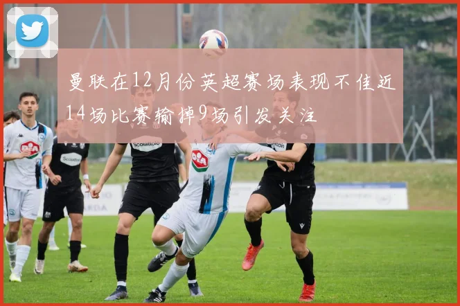 曼联在12月份英超赛场表现不佳近14场比赛输掉9场引发关注