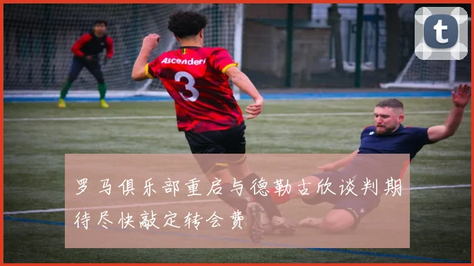 罗马俱乐部重启与德勒古欣谈判期待尽快敲定转会费