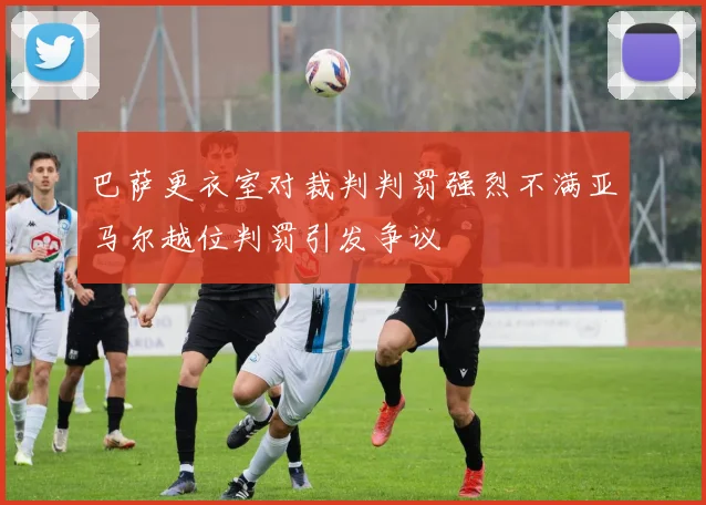 巴萨更衣室对裁判判罚强烈不满亚马尔越位判罚引发争议