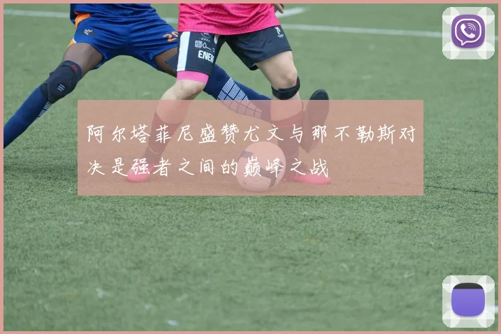 阿尔塔菲尼盛赞尤文与那不勒斯对决是强者之间的巅峰之战