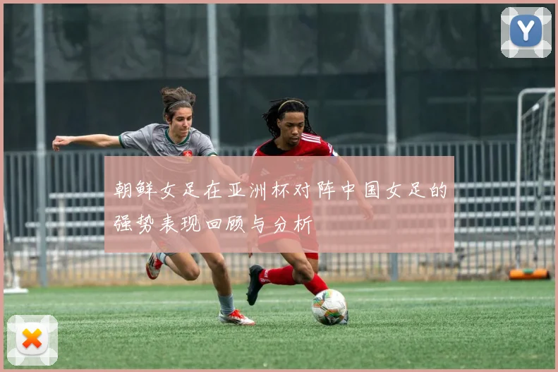 朝鲜女足在亚洲杯对阵中国女足的强势表现回顾与分析