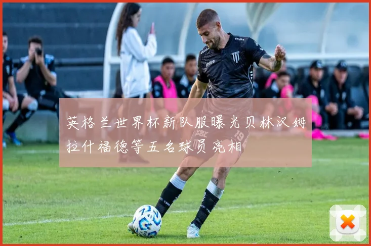 英格兰世界杯新队服曝光贝林汉姆拉什福德等五名球员亮相