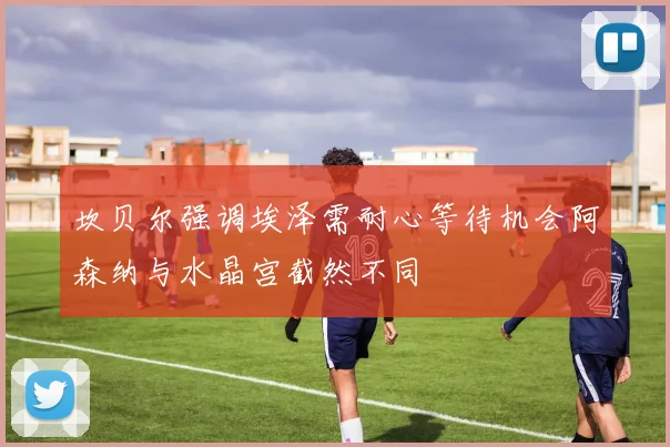 坎贝尔强调埃泽需耐心等待机会阿森纳与水晶宫截然不同