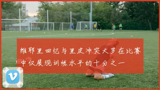 维耶里回忆与里皮冲突大罗在比赛中仅展现训练水平的十分之一