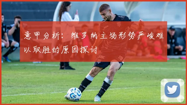 意甲分析：维罗纳主场形势严峻难以取胜的原因探讨