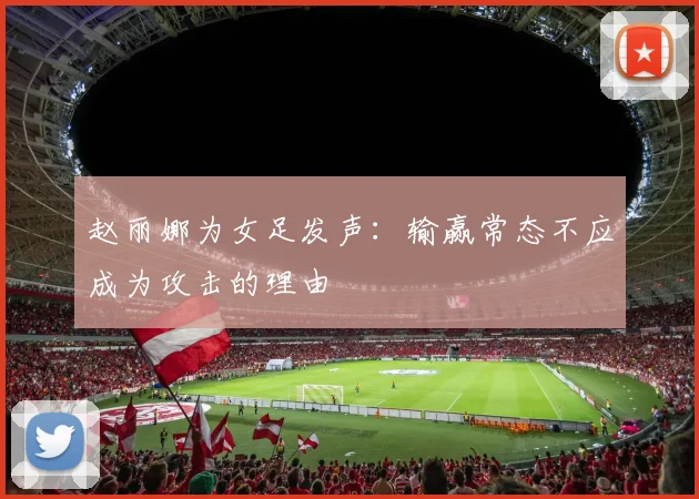 赵丽娜为女足发声：输赢常态不应成为攻击的理由