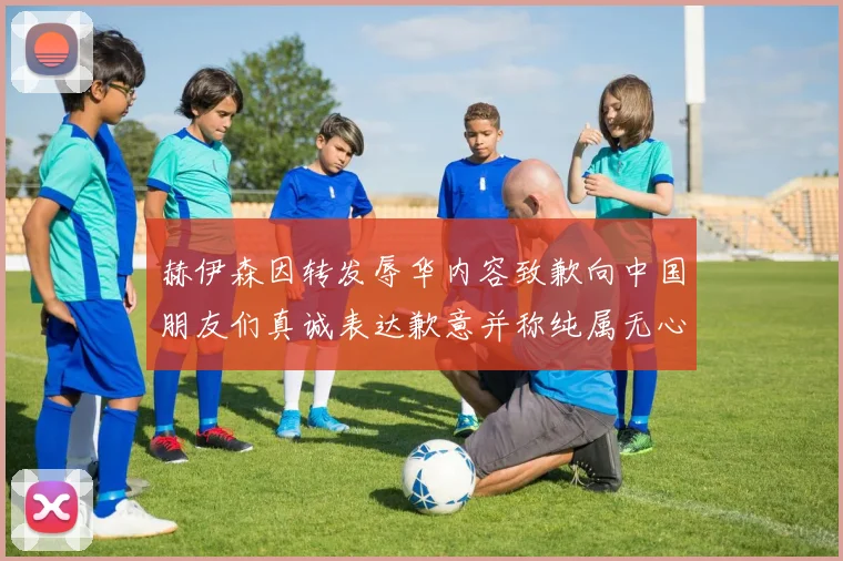 赫伊森因转发辱华内容致歉向中国朋友们真诚表达歉意并称纯属无心之过