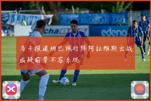马卡报道姆巴佩对阵阿拉维斯出战成疑前景不容乐观