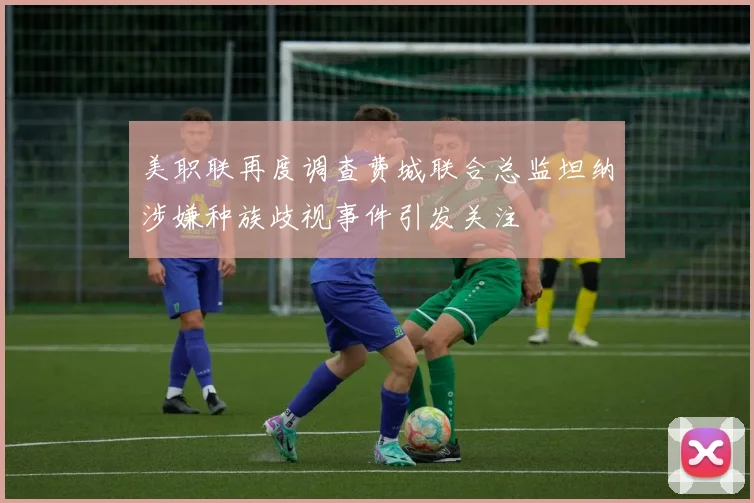 美职联再度调查费城联合总监坦纳涉嫌种族歧视事件引发关注