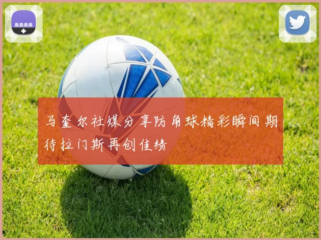 马奎尔社媒分享防角球精彩瞬间期待拉门斯再创佳绩